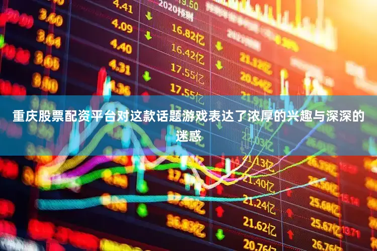重庆股票配资平台对这款话题游戏表达了浓厚的兴趣与深深的迷惑