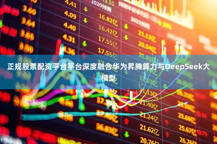 正规股票配资平台平台深度融合华为昇腾算力与DeepSeek大模型