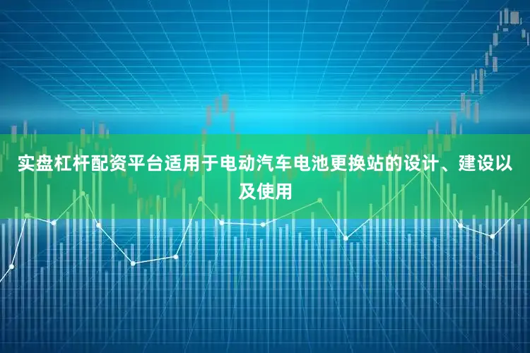 实盘杠杆配资平台适用于电动汽车电池更换站的设计、建设以及使用