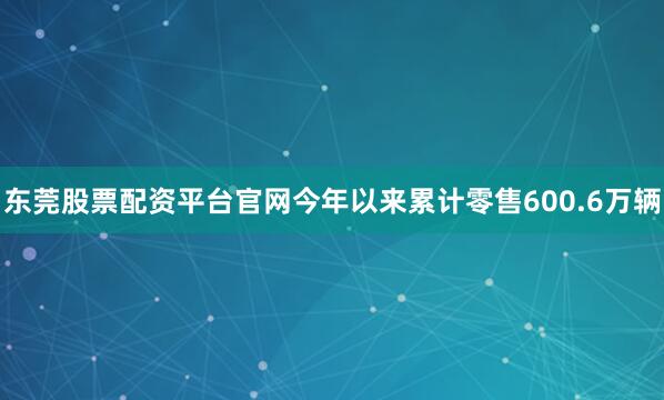 东莞股票配资平台官网今年以来累计零售600.6万辆