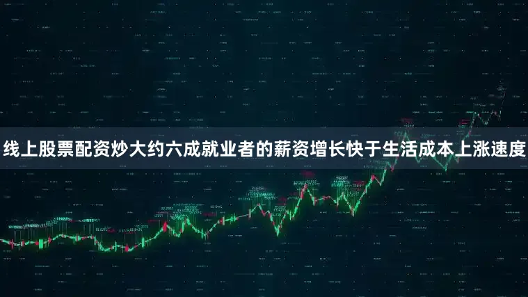线上股票配资炒大约六成就业者的薪资增长快于生活成本上涨速度