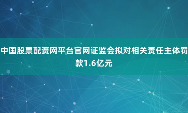 中国股票配资网平台官网证监会拟对相关责任主体罚款1.6亿元
