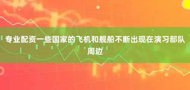 专业配资一些国家的飞机和舰船不断出现在演习部队周边