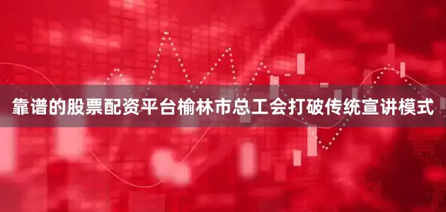 靠谱的股票配资平台榆林市总工会打破传统宣讲模式