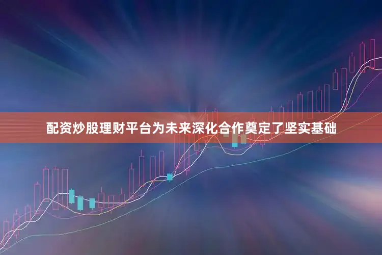 配资炒股理财平台为未来深化合作奠定了坚实基础