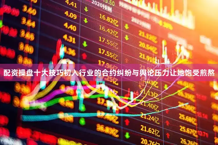配资操盘十大技巧初入行业的合约纠纷与舆论压力让她饱受煎熬