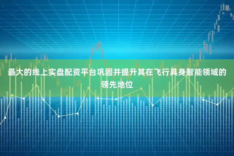 最大的线上实盘配资平台巩固并提升其在飞行具身智能领域的领先地位