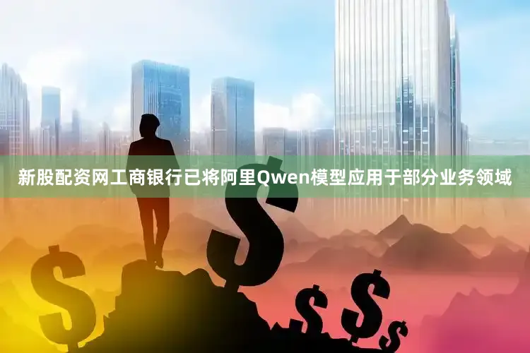 新股配资网工商银行已将阿里Qwen模型应用于部分业务领域